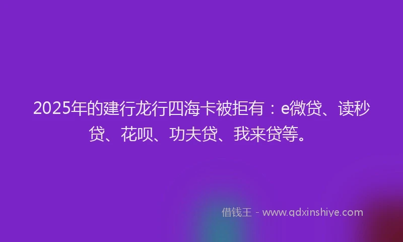 2025年的建行龙行四海卡被拒有：e微贷、读秒贷、花呗、功夫贷、我来贷等。
