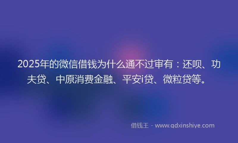 2025年的微信借钱为什么通不过审有：还呗、功夫贷、中原消费金融、平安i贷、微粒贷等。