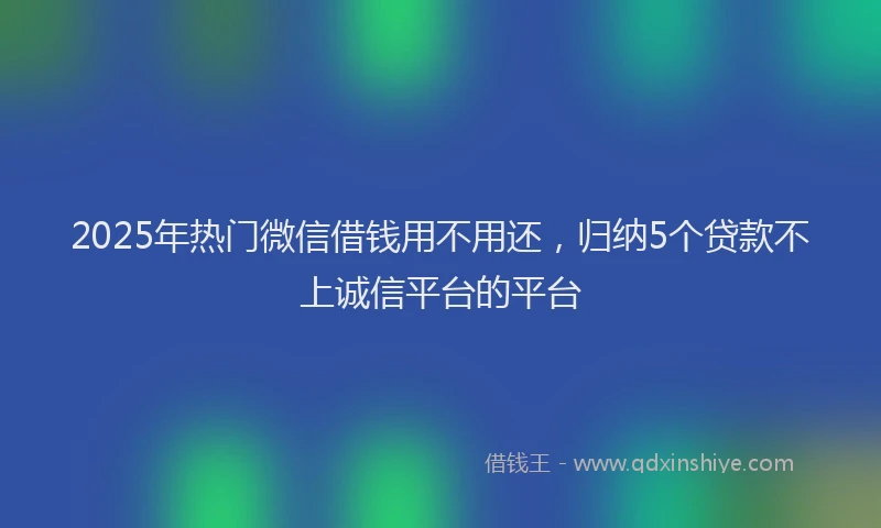 2025年热门微信借钱用不用还，归纳5个贷款不上诚信平台的平台
