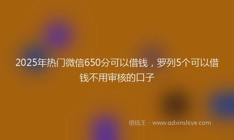2025年热门微信650分可以借钱，罗列5个可以借钱不用审核的口子
