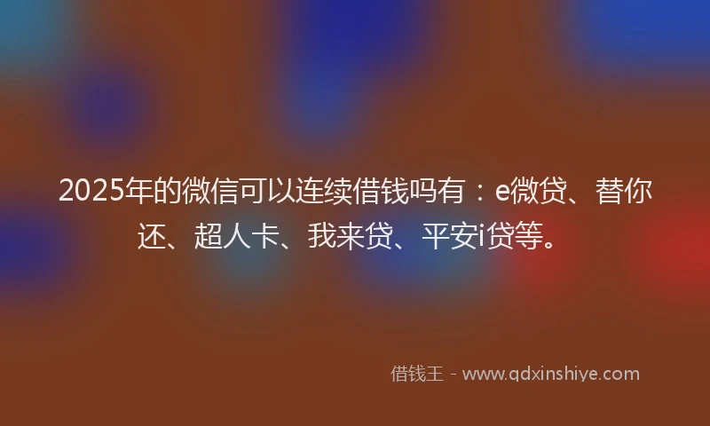 2025年的微信可以连续借钱吗有：e微贷、替你还、超人卡、我来贷、平安i贷等。