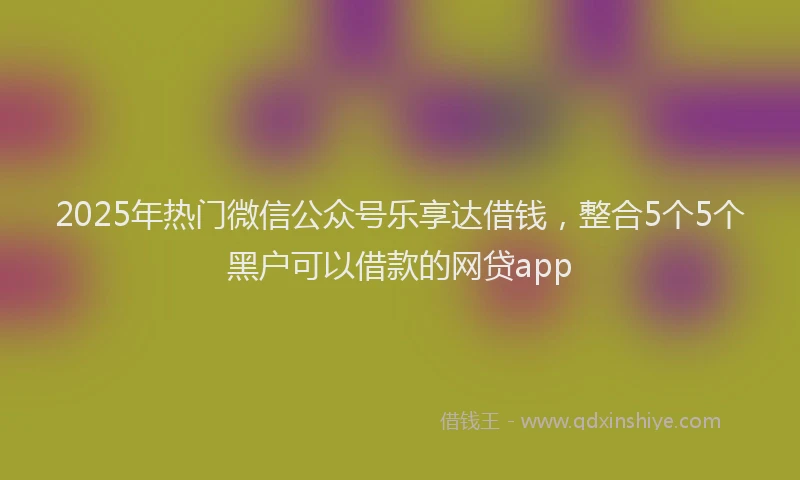 2025年热门微信公众号乐享达借钱，整合5个5个黑户可以借款的网贷app