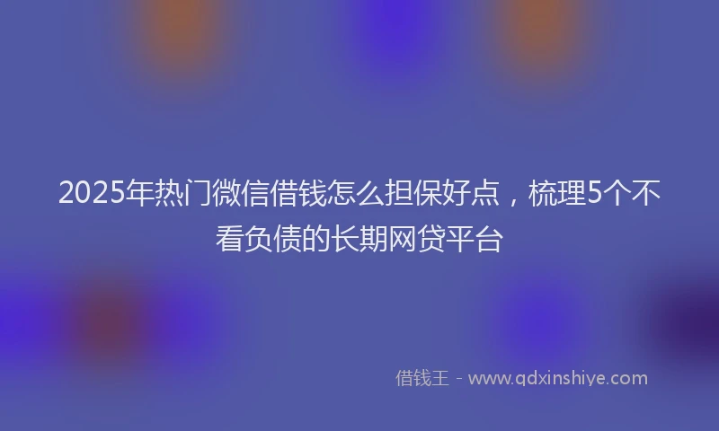2025年热门微信借钱怎么担保好点，梳理5个不看负债的长期网贷平台