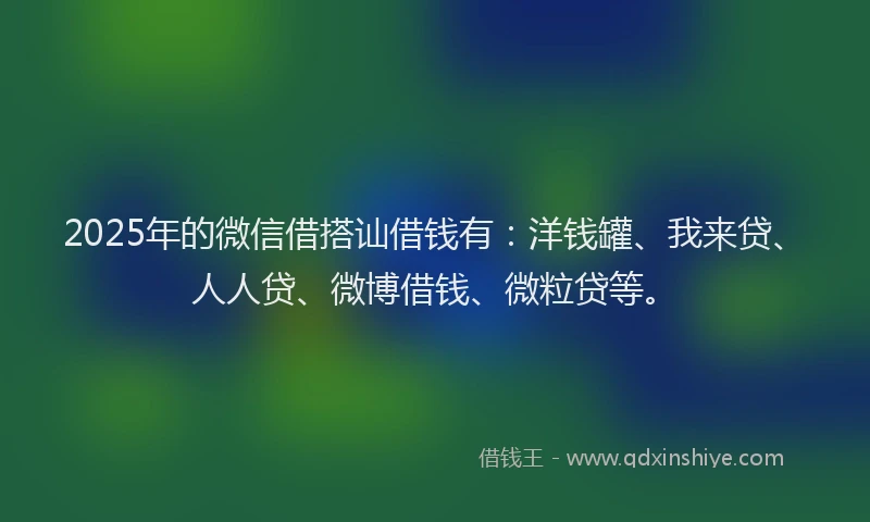 2025年的微信借搭讪借钱有：洋钱罐、我来贷、人人贷、微博借钱、微粒贷等。