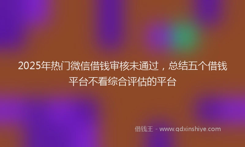 2025年热门微信借钱审核未通过，总结五个借钱平台不看综合评估的平台