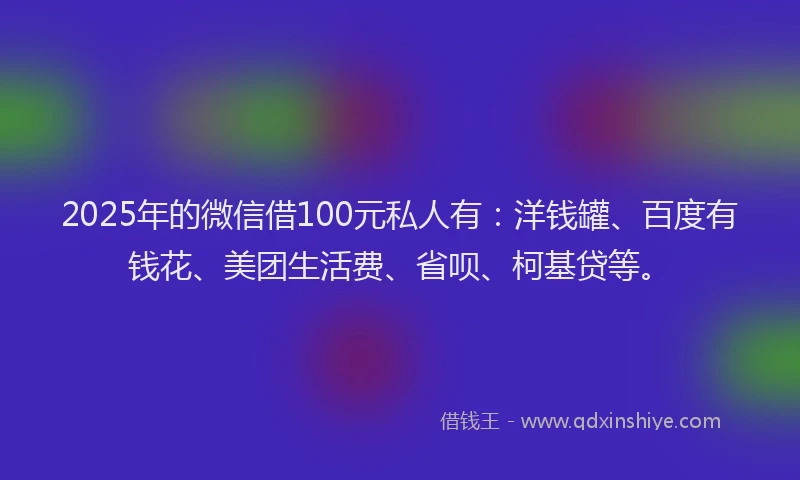 2025年的微信借100元私人有：洋钱罐、百度有钱花、美团生活费、省呗、柯基贷等。