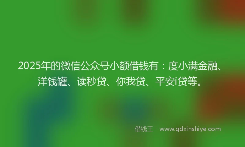 2025年的微信公众号小额借钱有：度小满金融、洋钱罐、读秒贷、你我贷、平安i贷等。
