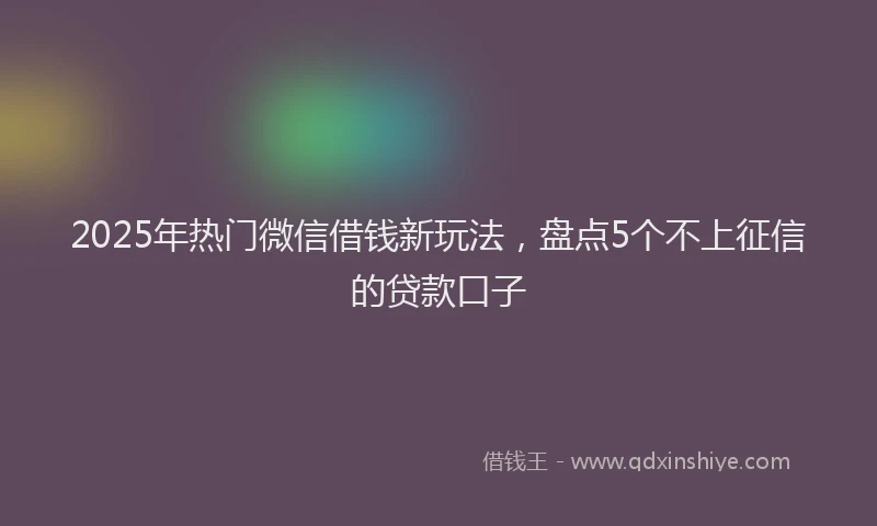 2025年热门微信借钱新玩法，盘点5个不上征信的贷款口子