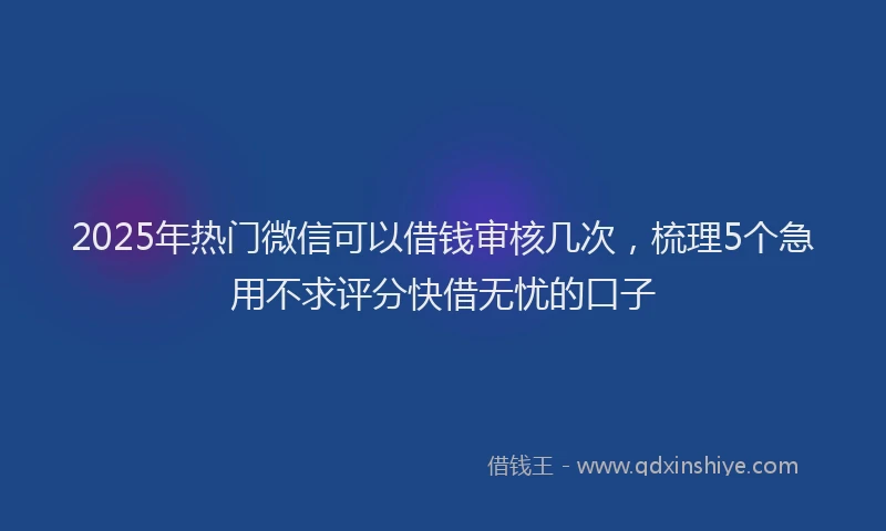 2025年热门微信可以借钱审核几次，梳理5个急用不求评分快借无忧的口子
