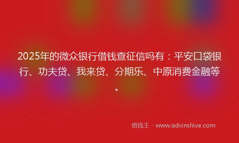 2025年的微众银行借钱查征信吗有：平安口袋银行、功夫贷、我来贷、分期乐、中原消费金融等。
