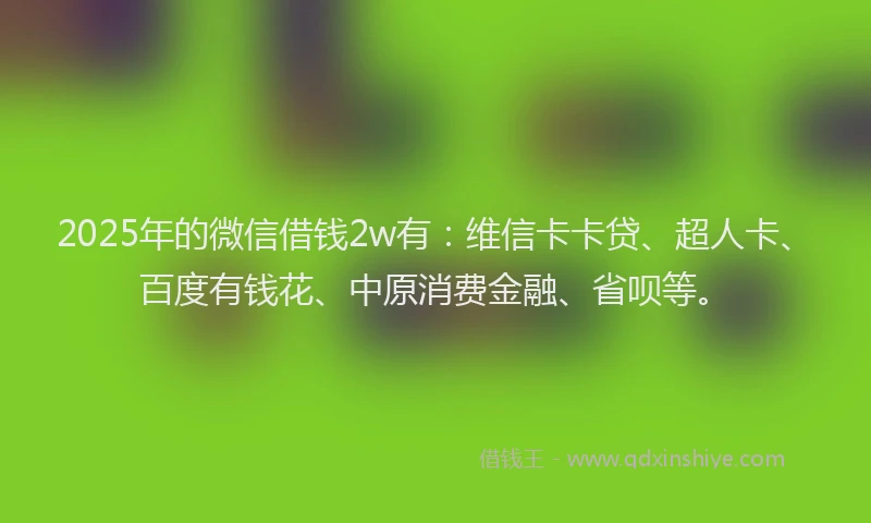2025年的微信借钱2w有：维信卡卡贷、超人卡、百度有钱花、中原消费金融、省呗等。