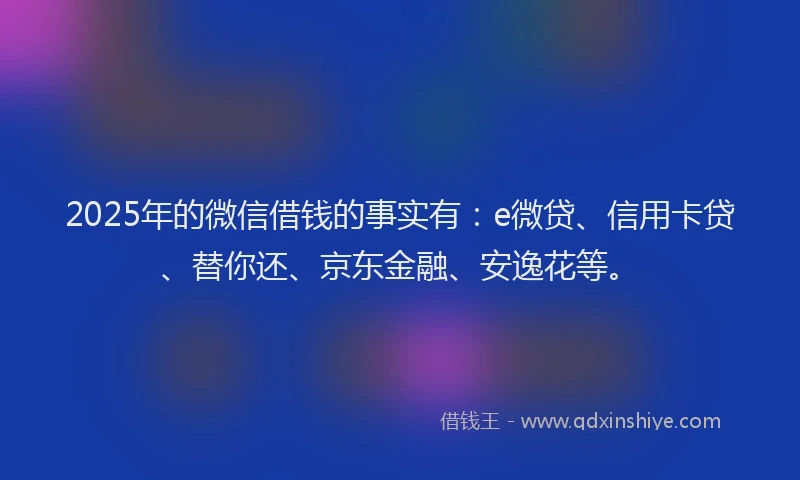 2025年的微信借钱的事实有：e微贷、信用卡贷、替你还、京东金融、安逸花等。