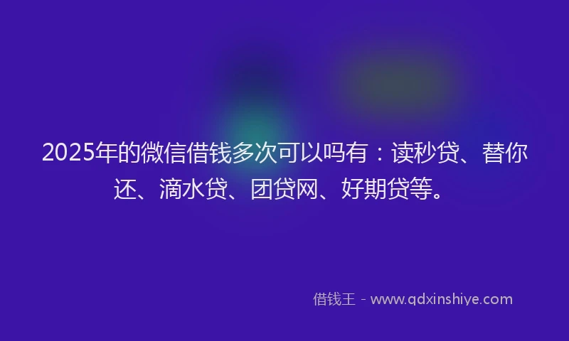 2025年的微信借钱多次可以吗有：读秒贷、替你还、滴水贷、团贷网、好期贷等。
