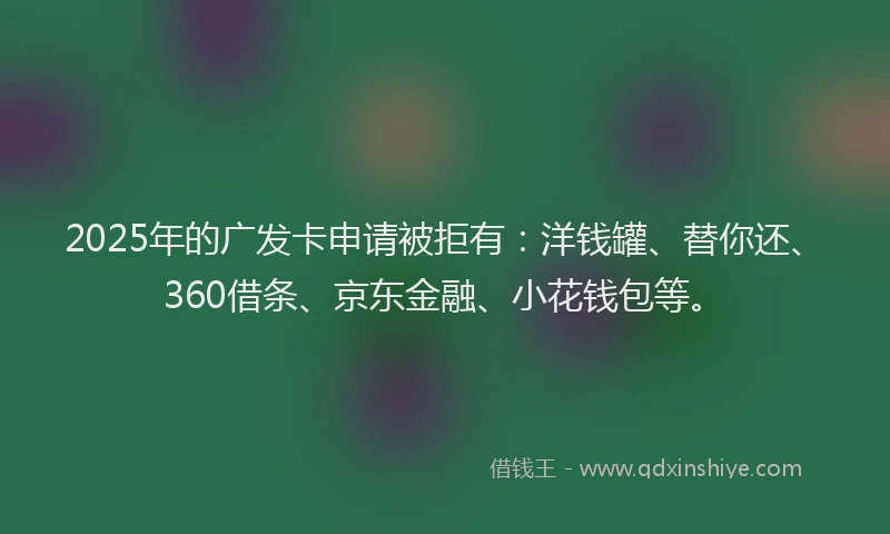 2025年的广发卡申请被拒有：洋钱罐、替你还、360借条、京东金融、小花钱包等。
