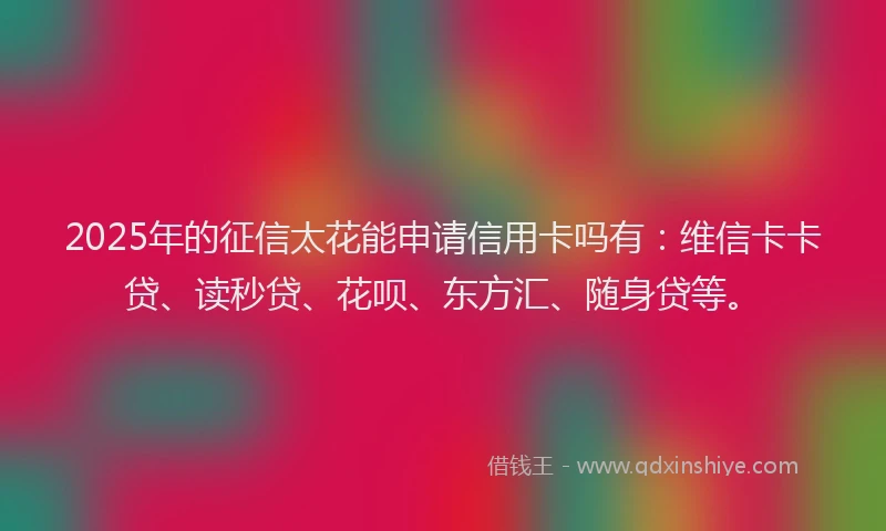 2025年的征信太花能申请信用卡吗有：维信卡卡贷、读秒贷、花呗、东方汇、随身贷等。