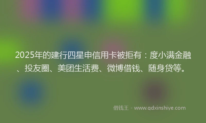 2025年的建行四星申信用卡被拒有：度小满金融、投友圈、美团生活费、微博借钱、随身贷等。