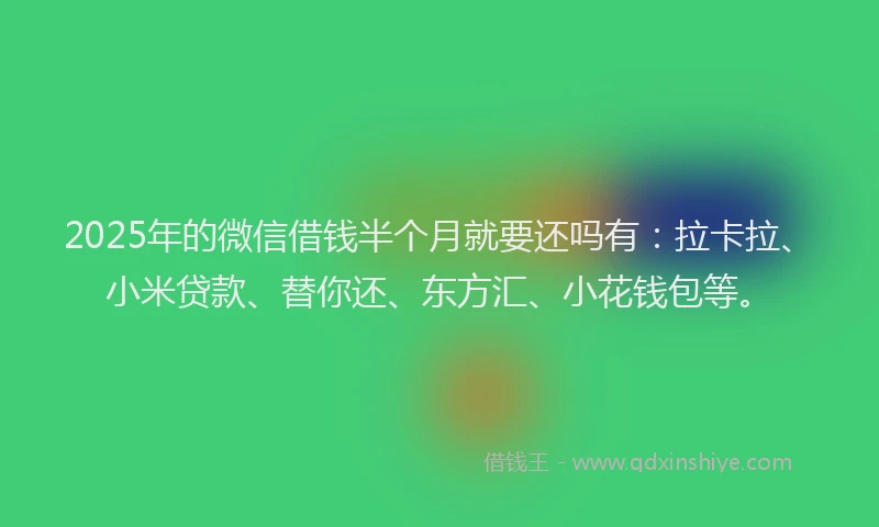 2025年的微信借钱半个月就要还吗有：拉卡拉、小米贷款、替你还、东方汇、小花钱包等。