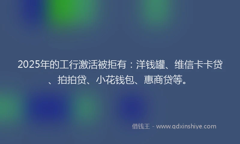 2025年的工行激活被拒有：洋钱罐、维信卡卡贷、拍拍贷、小花钱包、惠商贷等。