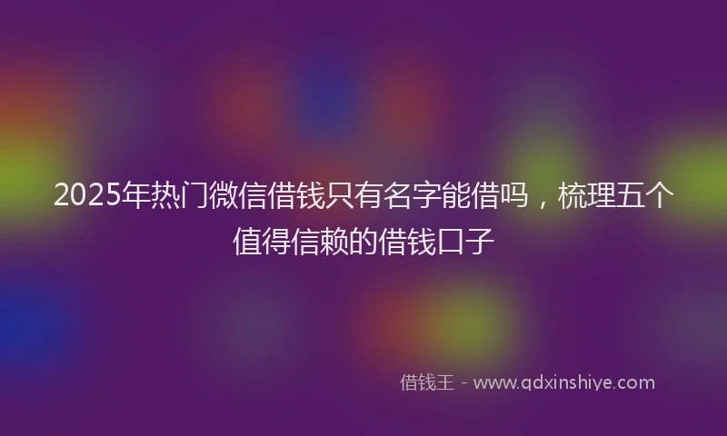 2025年热门微信借钱只有名字能借吗，梳理五个值得信赖的借钱口子