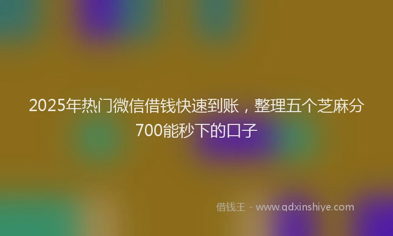 2025年热门微信借钱快速到账，整理五个芝麻分700能秒下的口子