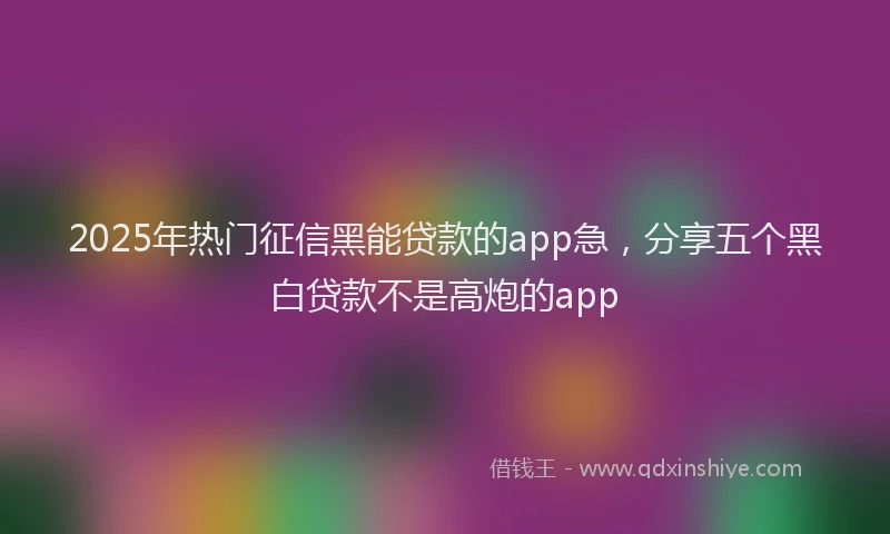 2025年热门征信黑能贷款的app急，分享五个黑白贷款不是高炮的app