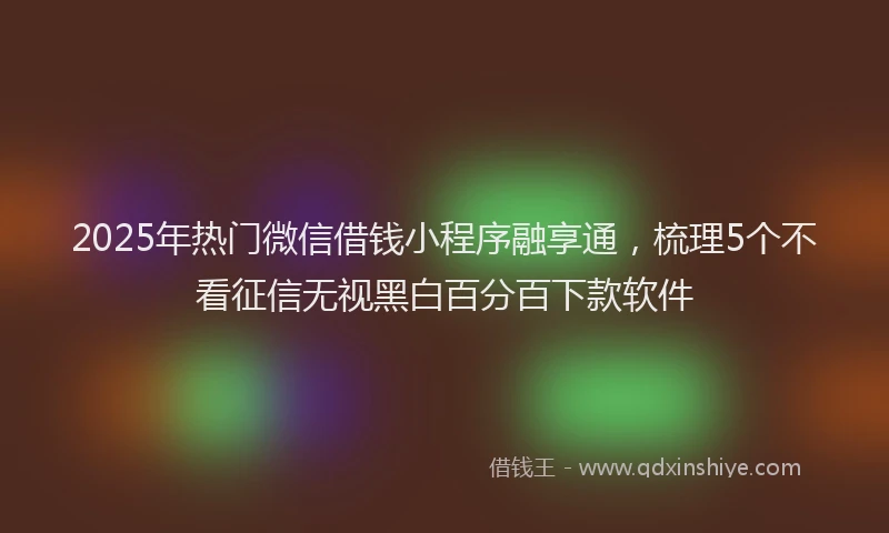 2025年热门微信借钱小程序融享通，梳理5个不看征信无视黑白百分百下款软件