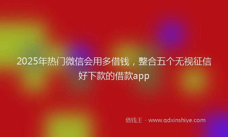 2025年热门微信会用多借钱，整合五个无视征信好下款的借款app
