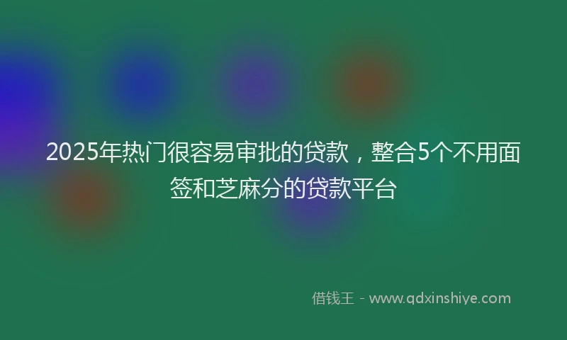 2025年热门很容易审批的贷款，整合5个不用面签和芝麻分的贷款平台