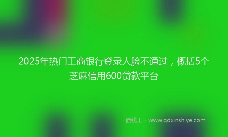 2025年热门工商银行登录人脸不通过，概括5个芝麻信用600贷款平台