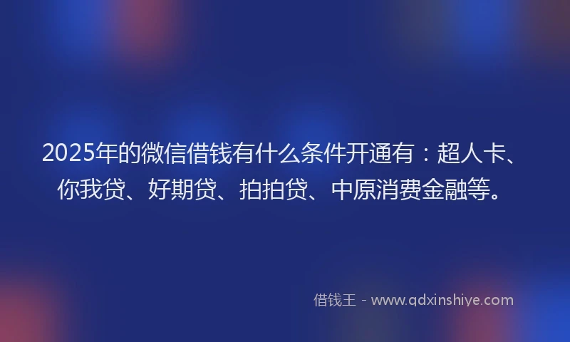 2025年的微信借钱有什么条件开通有：超人卡、你我贷、好期贷、拍拍贷、中原消费金融等。