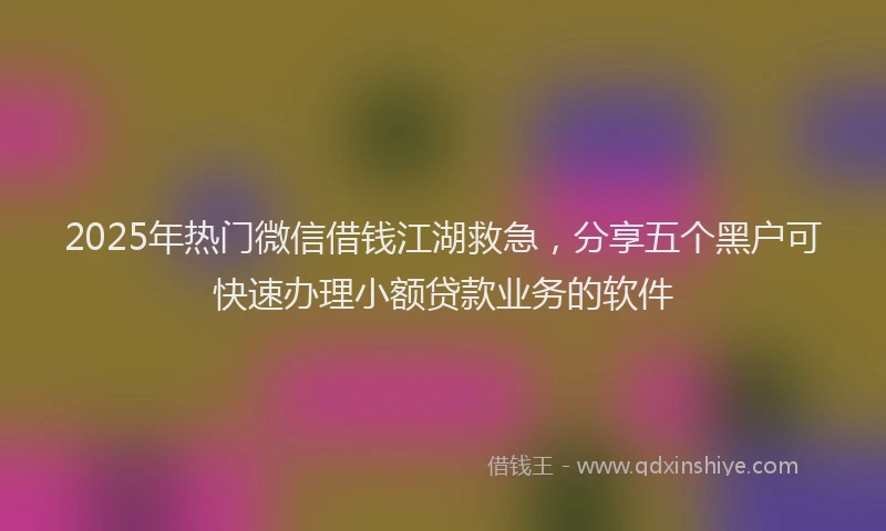 2025年热门微信借钱江湖救急，分享五个黑户可快速办理小额贷款业务的软件