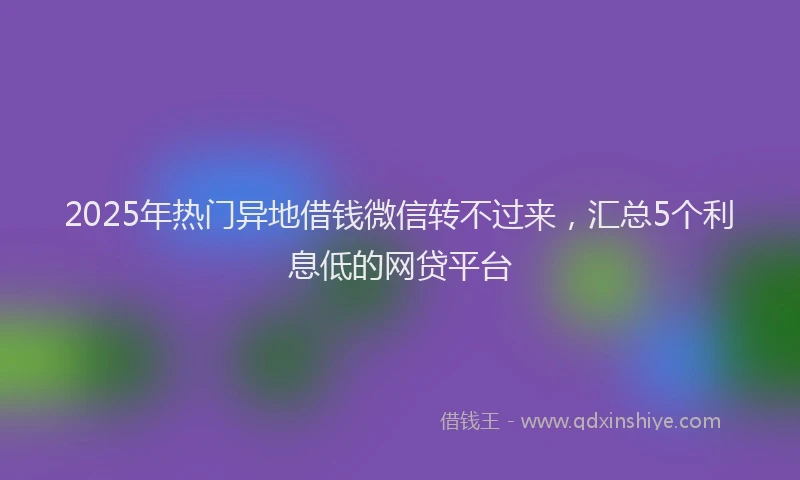 2025年热门异地借钱微信转不过来，汇总5个利息低的网贷平台