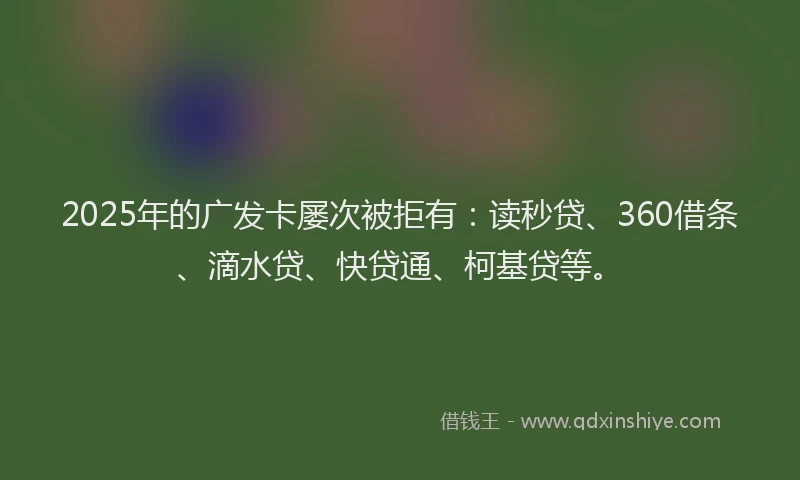 2025年的广发卡屡次被拒有：读秒贷、360借条、滴水贷、快贷通、柯基贷等。