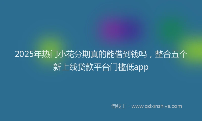 2025年热门小花分期真的能借到钱吗，整合五个新上线贷款平台门槛低app