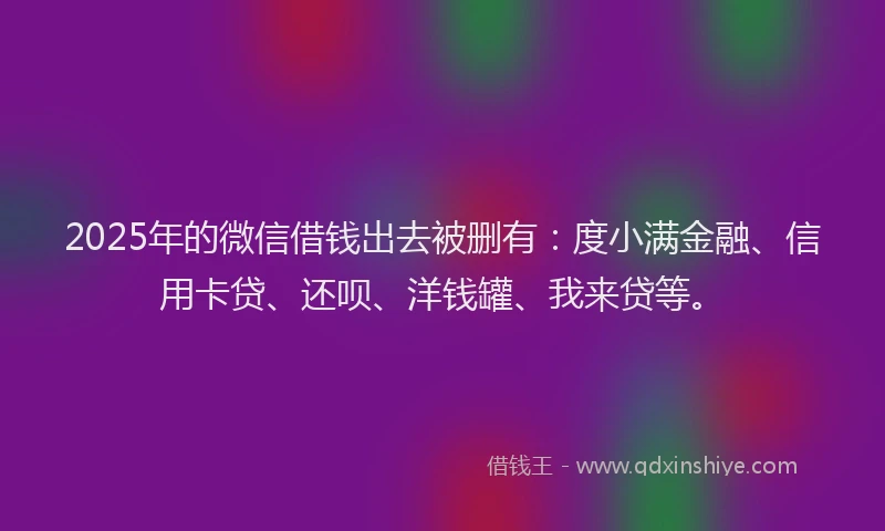 2025年的微信借钱出去被删有：度小满金融、信用卡贷、还呗、洋钱罐、我来贷等。