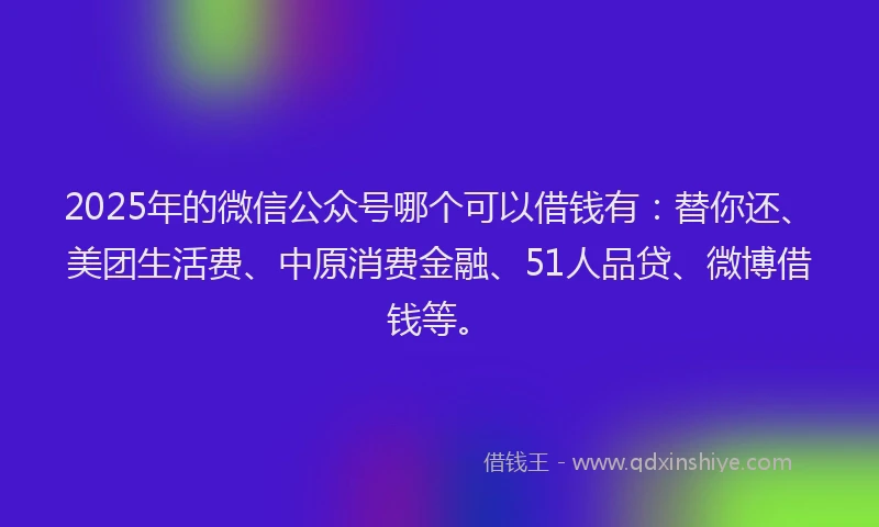 2025年的微信公众号哪个可以借钱有：替你还、美团生活费、中原消费金融、51人品贷、微博借钱等。