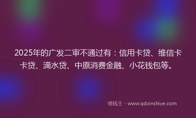 2025年的广发二审不通过有：信用卡贷、维信卡卡贷、滴水贷、中原消费金融、小花钱包等。