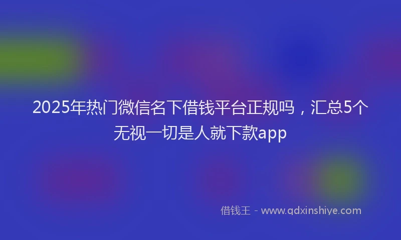 2025年热门微信名下借钱平台正规吗，汇总5个无视一切是人就下款app