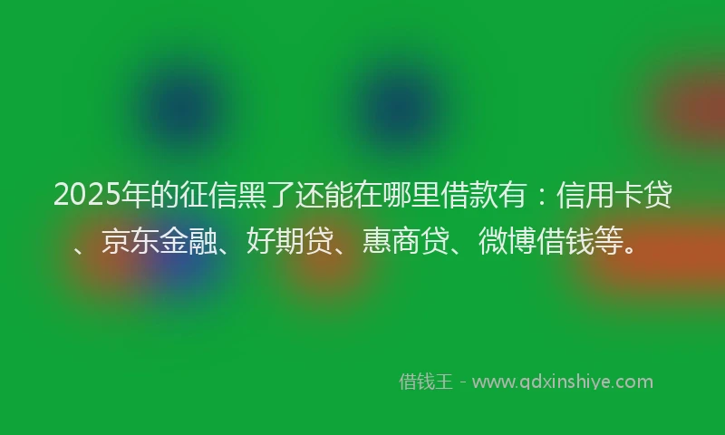 2025年的征信黑了还能在哪里借款有：信用卡贷、京东金融、好期贷、惠商贷、微博借钱等。