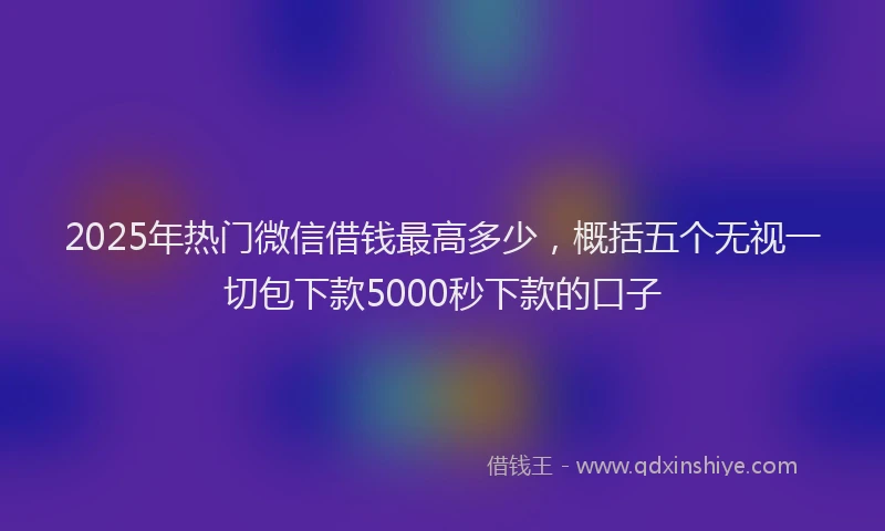 2025年热门微信借钱最高多少，概括五个无视一切包下款5000秒下款的口子