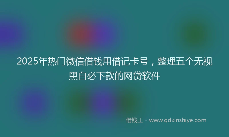 2025年热门微信借钱用借记卡号，整理五个无视黑白必下款的网贷软件
