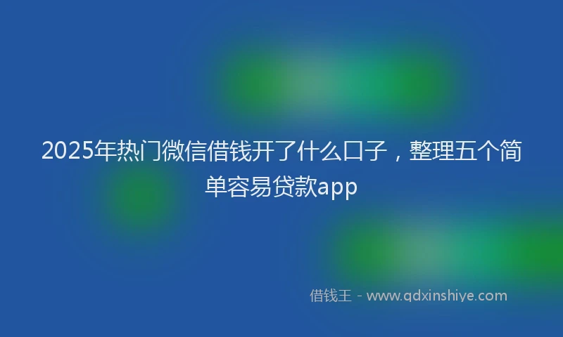 2025年热门微信借钱开了什么口子，整理五个简单容易贷款app