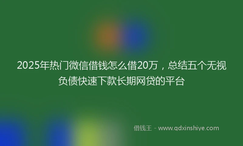 2025年热门微信借钱怎么借20万，总结五个无视负债快速下款长期网贷的平台