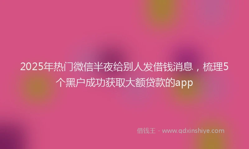 2025年热门微信半夜给别人发借钱消息，梳理5个黑户成功获取大额贷款的app