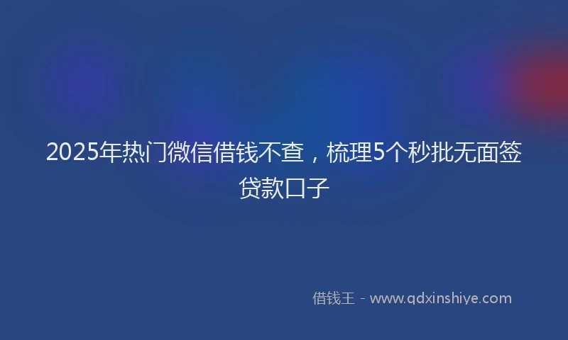 2025年热门微信借钱不查，梳理5个秒批无面签贷款口子