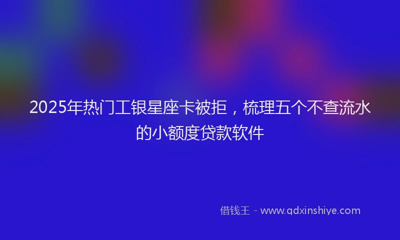 2025年热门工银星座卡被拒，梳理五个不查流水的小额度贷款软件