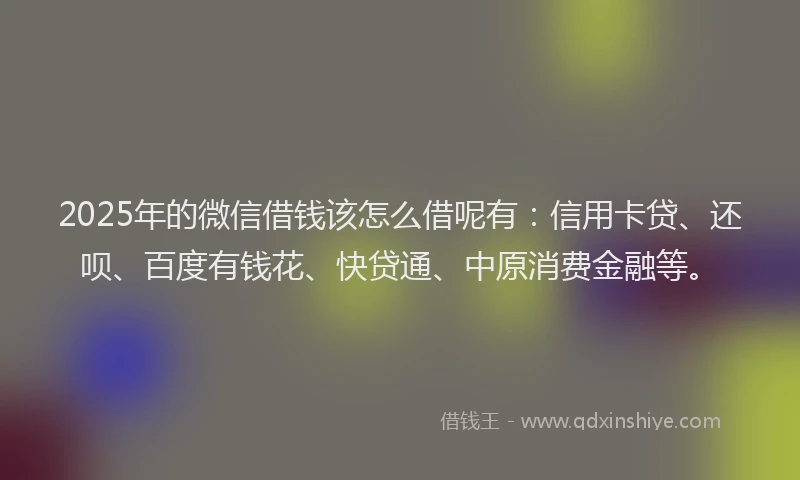 2025年的微信借钱该怎么借呢有：信用卡贷、还呗、百度有钱花、快贷通、中原消费金融等。