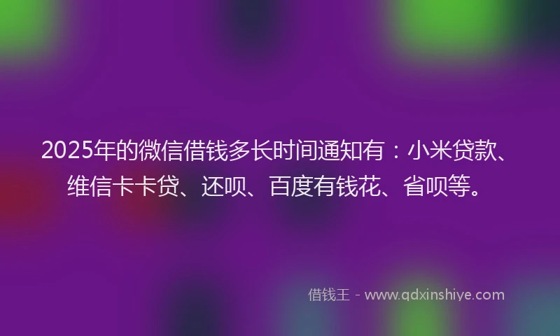2025年的微信借钱多长时间通知有：小米贷款、维信卡卡贷、还呗、百度有钱花、省呗等。