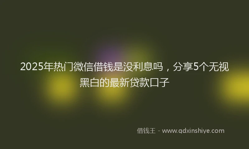 2025年热门微信借钱是没利息吗，分享5个无视黑白的最新贷款口子