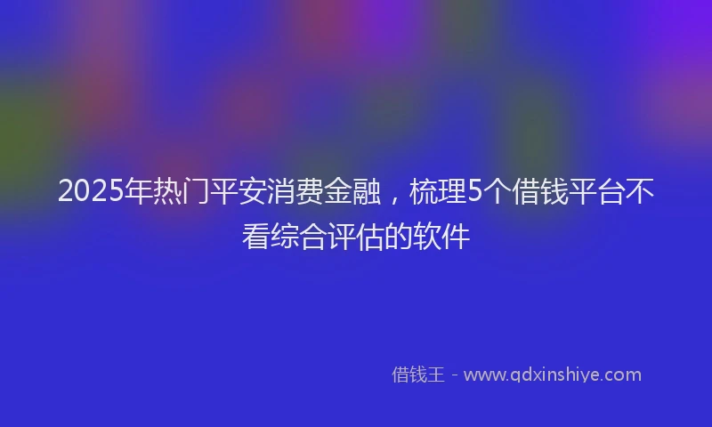 2025年热门平安消费金融，梳理5个借钱平台不看综合评估的软件